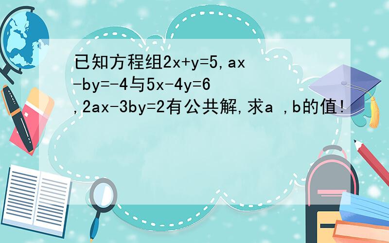 已知方程组2x+y=5,ax-by=-4与5x-4y=6,2ax-3by=2有公共解,求a ,b的值!