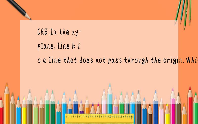 GRE In the xy-plane,line k is a line that does not pass through the origin.Which of the following statements individually provide(s) sufficient additional information to determine whether the slope of line k is negative?Indicate all such statements.A