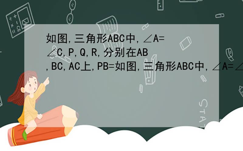 如图,三角形ABC中,∠A=∠C,P,Q,R,分别在AB,BC,AC上,PB=如图,三角形ABC中,∠A=∠C,P,Q,R,分别在AB,BC,AC上,PB=QC,QB=RC,求点Q在PR垂直平分线上