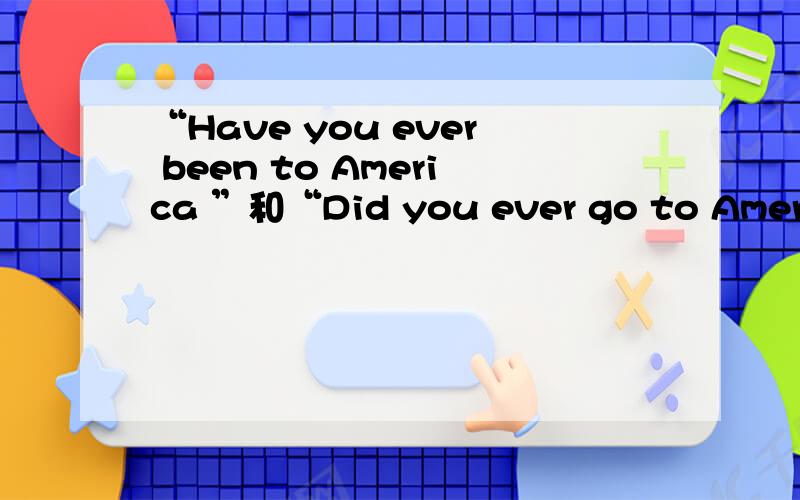 “Have you ever been to America ”和“Did you ever go to America”这两句话有什么区别?为什么一个是现在完成时,另一个是一般过去时?表达的意思是否有所不同?