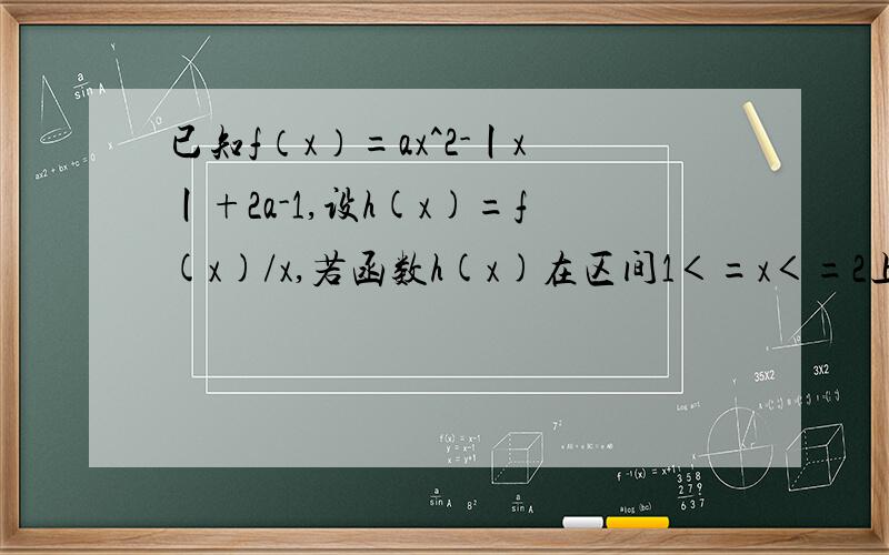 已知f（x）=ax^2-丨x丨+2a-1,设h(x)=f(x)/x,若函数h(x)在区间1＜=x＜=2上是增函数,求实数a的取值范围.一些符号不会打,请见谅,有问题可以问我我在线