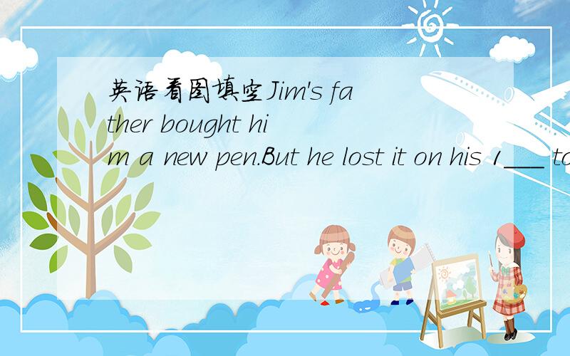 英语看图填空Jim's father bought him a new pen.But he lost it on his 1___ to school this morning.When he went into his classroom,he 2____a red pen lying on the floor.He 3_______ it up at once thought,
