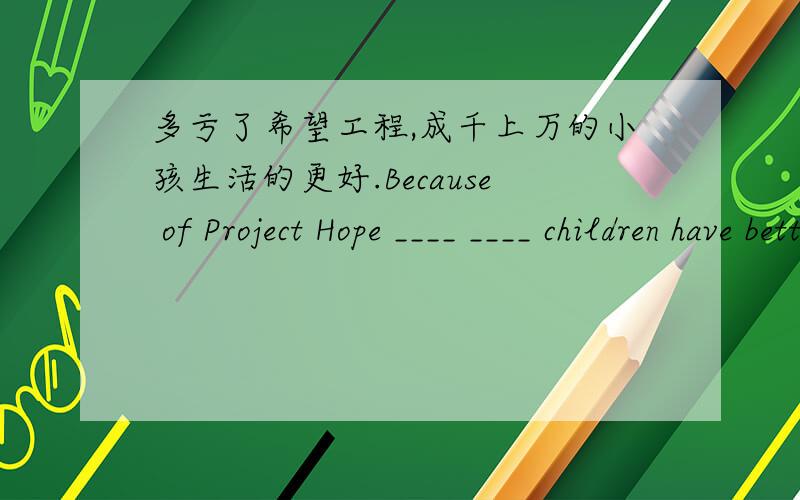 多亏了希望工程,成千上万的小孩生活的更好.Because of Project Hope ____ ____ children have better lives.