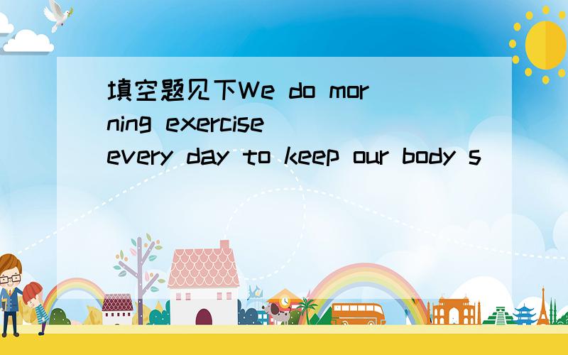 填空题见下We do morning exercise every day to keep our body s_______.