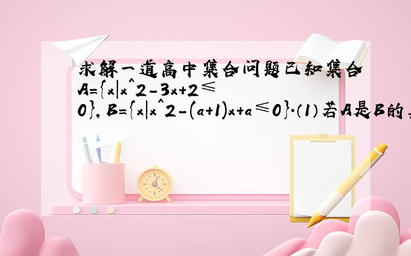 求解一道高中集合问题已知集合A={x|x^2-3x+2≤0},B={x|x^2-(a+1)x+a≤0}.（1）若A是B的真子集,求a的取值范围  （答案:a＞2)（2）若B∪A=A,求a的取值范围  (答案：1≤a≤2)请各位给出详细一点的步骤