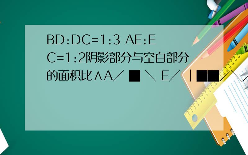 BD:DC=1:3 AE:EC=1:2阴影部分与空白部分的面积比∧A╱ █ ╲ E╱ │██╱╲╱ │█╱ ╲B╱ │D ╲C▔▔▔▔▔▔▔▔▔▔▔▔▔▔注：AED 直角三角ABC 三角形CED 三角形ABD 直角三角一楼有图