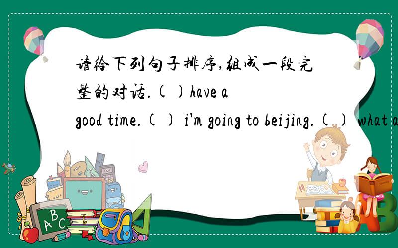 请给下列句子排序,组成一段完整的对话.()have a good time.() i'm going to beijing.() what are you going to do in beijing?() thank you.() where are you goin on national day?() i'm going to the fun fair