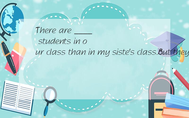 There are ____ students in our class than in my siste's class.But they have ___lessons than ours.It's really surprising!A.better,more B more fewer Cmore more Dmore lessI don not understand ____ the instructions_____Ahow means Bhow mean Cwhat mean Dwh