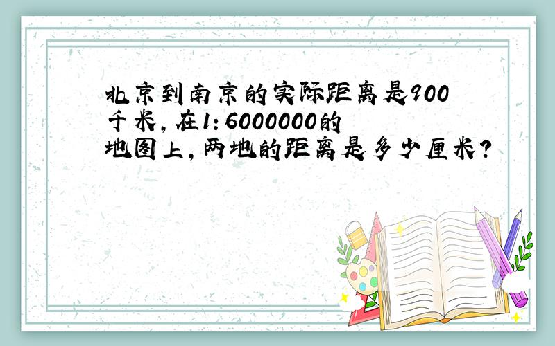 北京到南京的实际距离是900千米,在1：6000000的地图上,两地的距离是多少厘米?