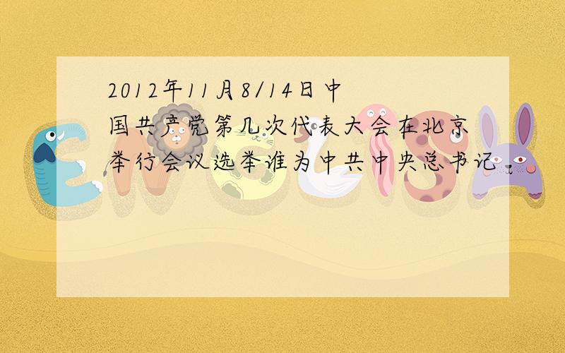2012年11月8/14日中国共产党第几次代表大会在北京举行会议选举谁为中共中央总书记