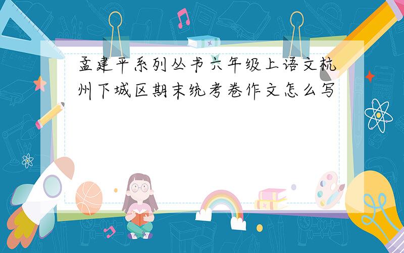 孟建平系列丛书六年级上语文杭州下城区期末统考卷作文怎么写