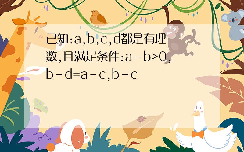 已知:a,b,c,d都是有理数,且满足条件:a-b>0,b-d=a-c,b-c