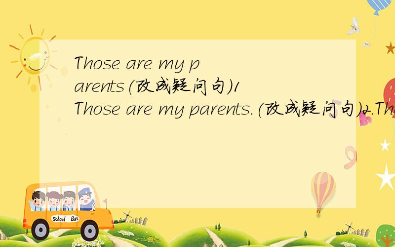 Those are my parents(改成疑问句）1Those are my parents.(改成疑问句）2.They are my aunts.(改成否定句）3.Are these your brothers?(否定回答）4.this is my mother and this is my father.(改成同意句）5.she is my uncle's daughter