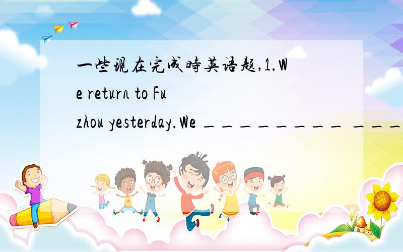 一些现在完成时英语题,1.We return to Fuzhou yesterday.We ________ ________ _________ to Fuzhou since __________.2.He has gone to Beijing.He ____ ____ _____ Beijing for two days.3.He joined the league in 2002.He ________ _________ a _________