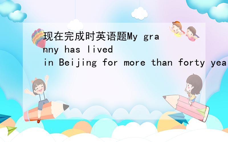 现在完成时英语题My granny has lived in Beijing for more than forty years.现在完成时,这个意思是奶奶在北京住了40年,现在已经结束了,不再北京住了?还是到现在为止住了40年