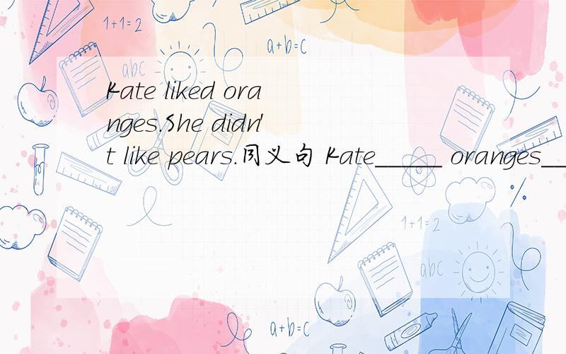 Kate liked oranges.She didn't like pears.同义句 Kate_____ oranges_____pears.每空一词My parents didn't have TV when they were my a_____ 首字母填空