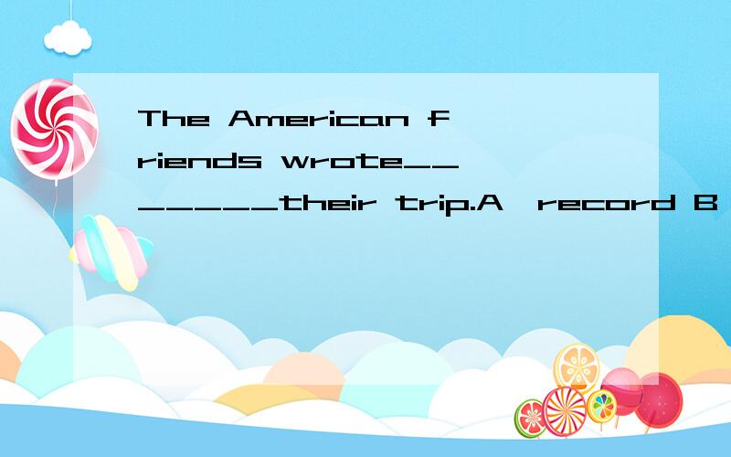 The American friends wrote_______their trip.A,record B,recording C,a record D,a record of
