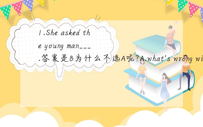 1.She asked the young man___.答案是B为什么不选A呢?A.what's wrong with him B.what was wrong with him C.what's trouble D.how was he2.___mathematics is the base of all other sciences.答案是A为什么不选C呢?A.This is because B.This is tha