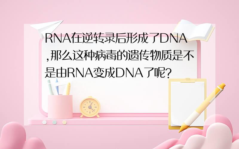 RNA在逆转录后形成了DNA,那么这种病毒的遗传物质是不是由RNA变成DNA了呢?