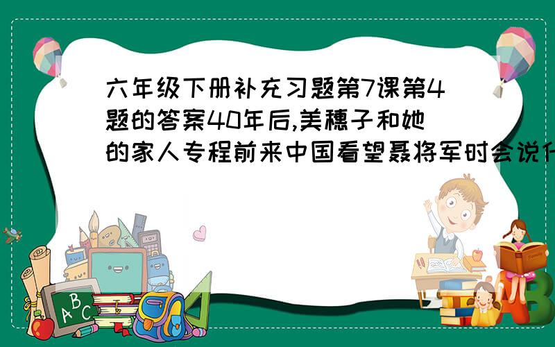 六年级下册补充习题第7课第4题的答案40年后,美穗子和她的家人专程前来中国看望聂将军时会说什么?会做什么?请发挥想象写一段话