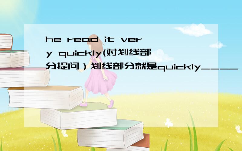 he read it very quickly(对划线部分提问）划线部分就是quickly____ ____ he read it?