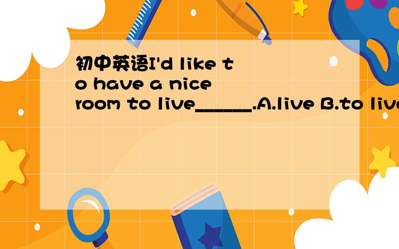 初中英语I'd like to have a nice room to live______.A.live B.to live C.to live in D.live in