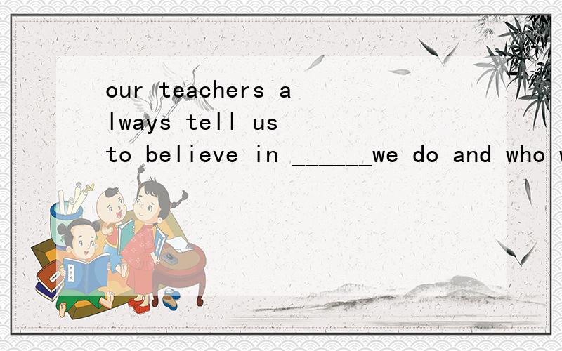 our teachers always tell us to believe in ______we do and who we are if we want to succeed.为什么要用what而不是which.不是前面有in吗.in which.还有which和what引导句子的区别是什么?