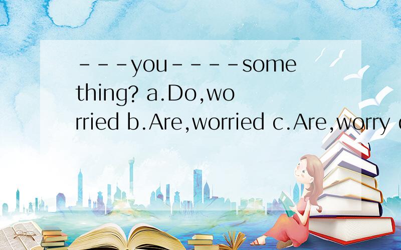 ---you----something? a.Do,worried b.Are,worried c.Are,worry d.Are,worried about