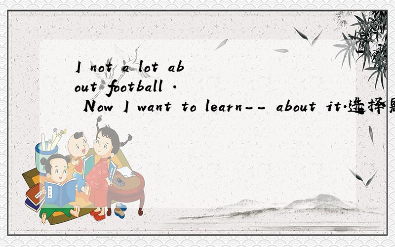 I not a lot about football . Now I want to learn-- about it.选择题A-many B-some C-more D-little