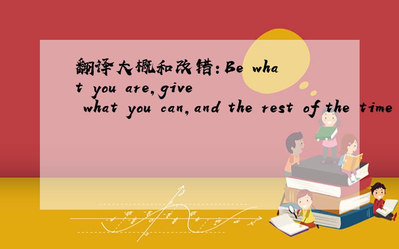 翻译大概和改错：Be what you are,give what you can,and the rest of the time you will mind of your ow
