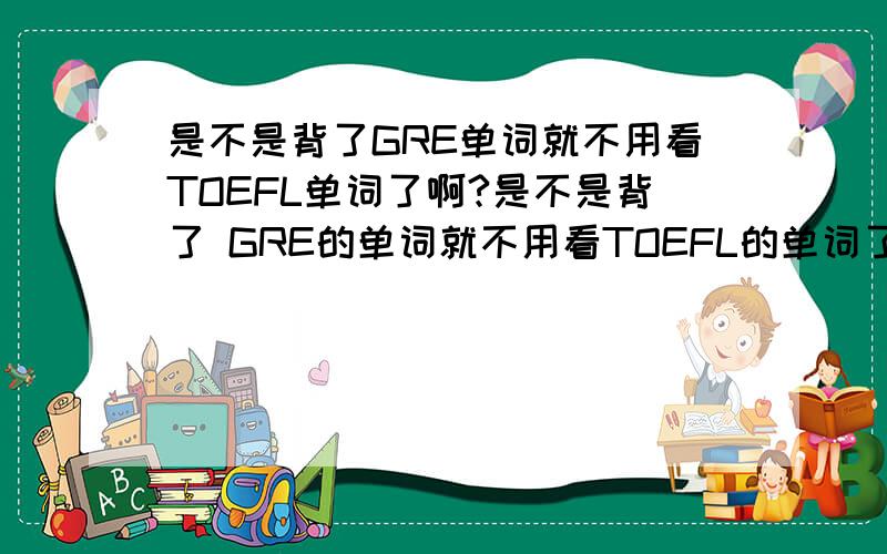 是不是背了GRE单词就不用看TOEFL单词了啊?是不是背了 GRE的单词就不用看TOEFL的单词了啊?