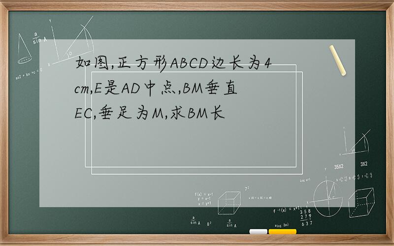 如图,正方形ABCD边长为4cm,E是AD中点,BM垂直EC,垂足为M,求BM长