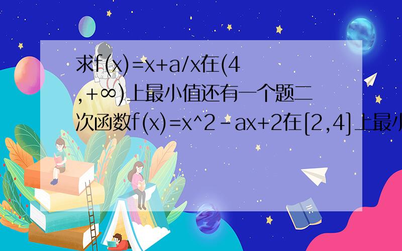 求f(x)=x+a/x在(4,+∞)上最小值还有一个题二次函数f(x)=x^2-ax+2在[2,4]上最小值为-6，求a值
