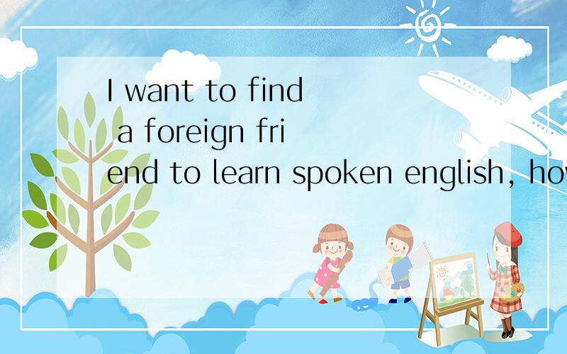 I want to find a foreign friend to learn spoken english, how should I do?I passed CET-6, but my spoken english is very bad, so I want to find a friend to chat in english. I don't know how should I do, please give me some suggestion! Thanks!