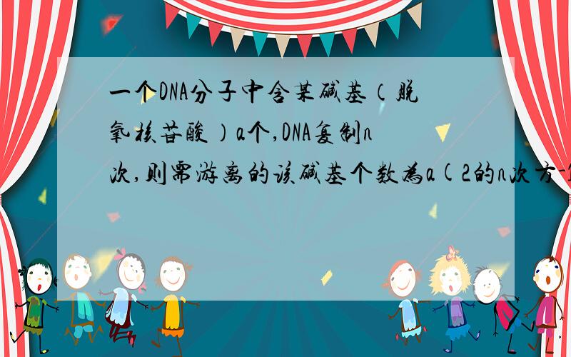 一个DNA分子中含某碱基（脱氧核苷酸）a个,DNA复制n次,则需游离的该碱基个数为a(2的n次方-1) ；在第n次复制时,共需该　碱基个数为 　a×2的n-1次方　　　.
