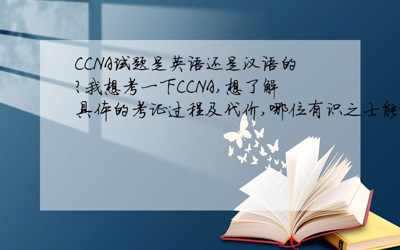 CCNA试题是英语还是汉语的?我想考一下CCNA,想了解具体的考证过程及代价,哪位有识之士能给讲述一翻,但有人给我说，大部分是中文呀，只有几个小题是英文。那人还说他今年5月26日就考试呢