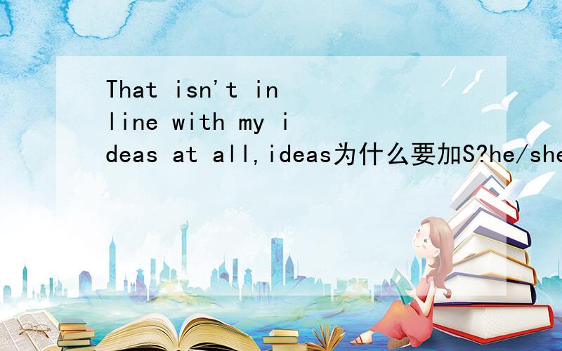 That isn't in line with my ideas at all,ideas为什么要加S?he/she ideas也要加S么?