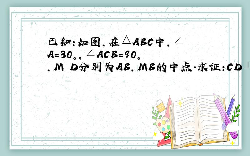 已知:如图,在△ABC中,∠A=30°,∠ACB=90°,M D分别为AB,MB的中点.求证:CD⊥AB