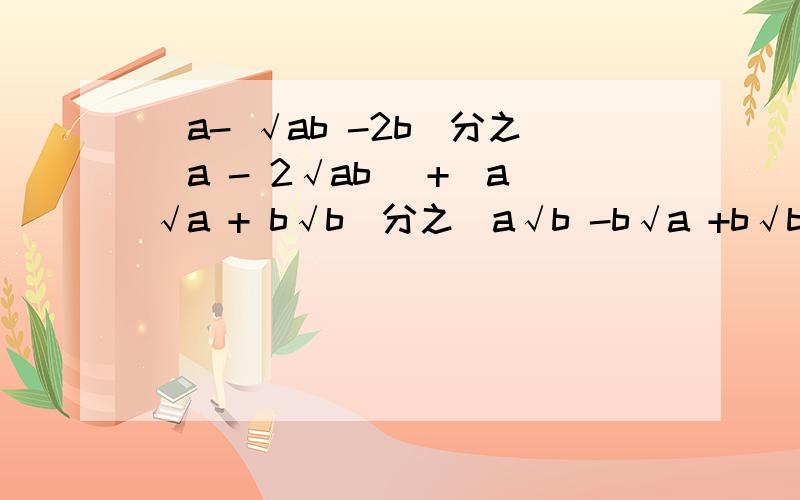 (a- √ab -2b)分之(a - 2√ab) +(a√a + b√b)分之(a√b -b√a +b√b) 化简