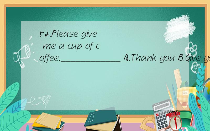 52.Please give me a cup of coffee.____________ A.Thank you B.Give you C.Here are you D.Here yo谁能讲下为什么？