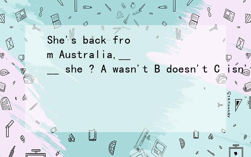 She's back from Australia,____ she ? A wasn't B doesn't C isn't D hasn't为什么不能选A,句中没有体现时态的词啊?求详细点的解释.