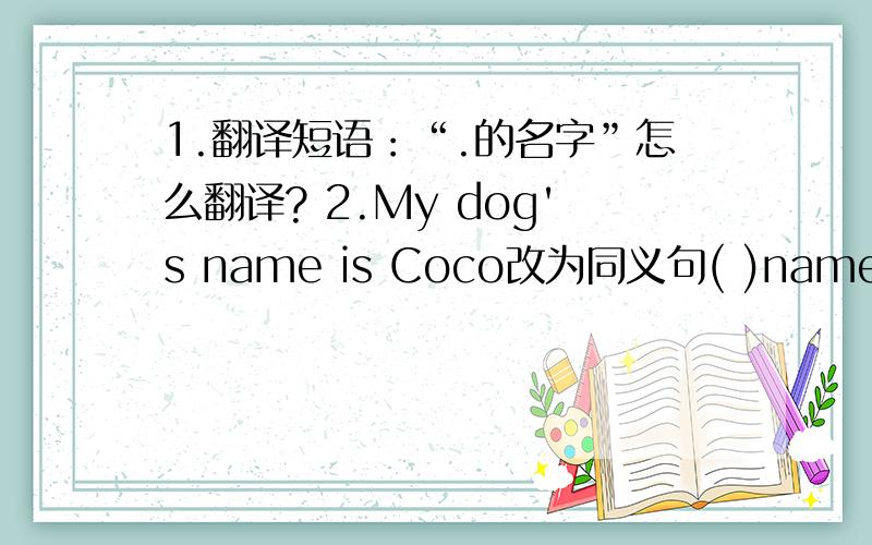 1.翻译短语：“.的名字”怎么翻译? 2.My dog's name is Coco改为同义句( )name ( )my dog is Coco.