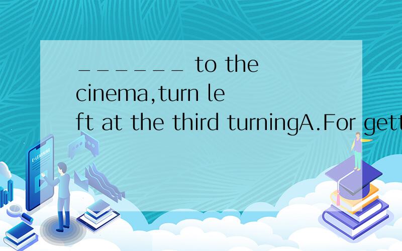 ______ to the cinema,turn left at the third turningA.For getting B.Get C.Getting D.To get