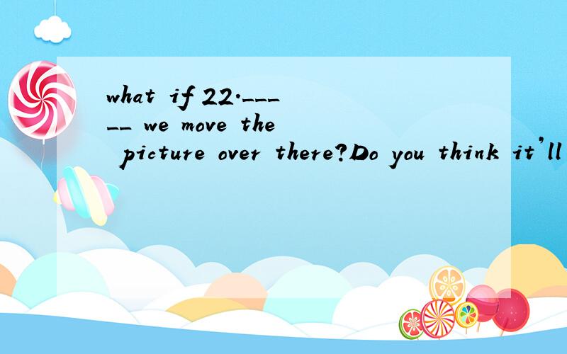 what if 22._____ we move the picture over there?Do you think it’ll look better?A.What if B.What about C.As long as D.Until