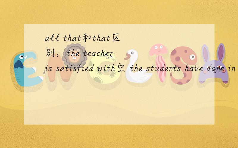 all that和that区别：the teacher is satisfied with空 the students have done in the experiments为什么用all that?有人说with右面跟名词,但是all是名词吗?不懂啊
