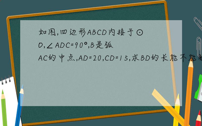如图,四边形ABCD内接于⊙O,∠ADC=90°,B是弧AC的中点,AD=20,CD=15,求BD的长能不能解的明白点?