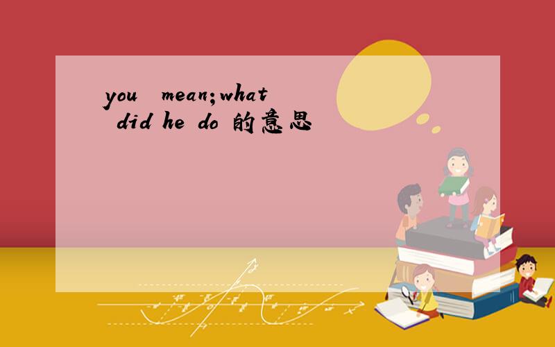 you  mean；what did he do 的意思