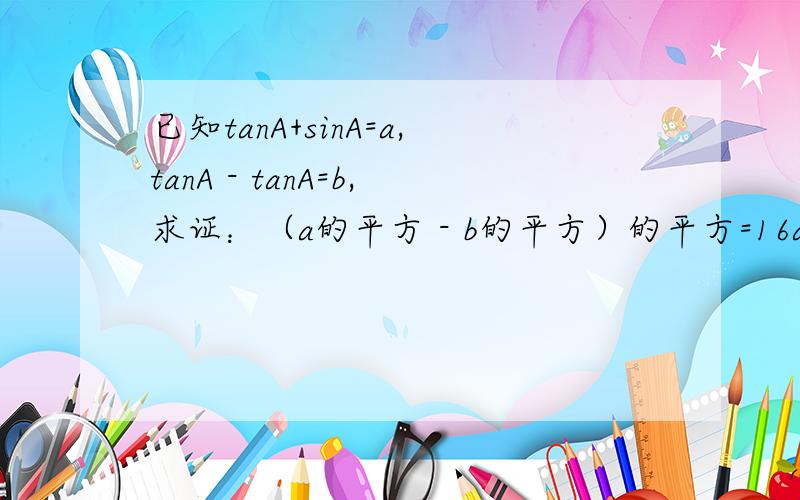 已知tanA+sinA=a,tanA - tanA=b,求证：（a的平方 - b的平方）的平方=16ab