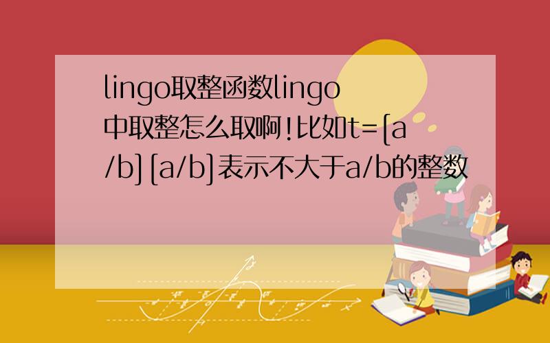 lingo取整函数lingo中取整怎么取啊!比如t=[a/b][a/b]表示不大于a/b的整数
