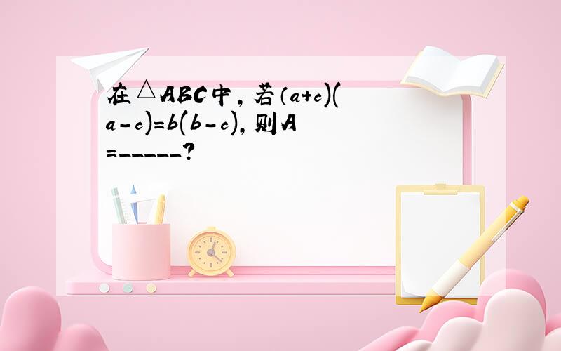 在△ABC中,若（a+c)(a-c)=b(b-c),则A=_____?